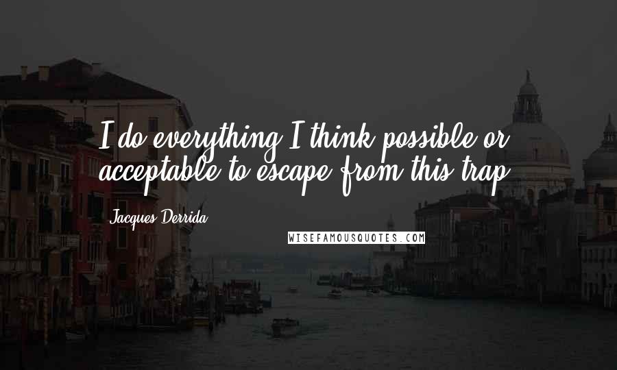 Jacques Derrida quotes: I do everything I think possible or acceptable to escape from this trap.