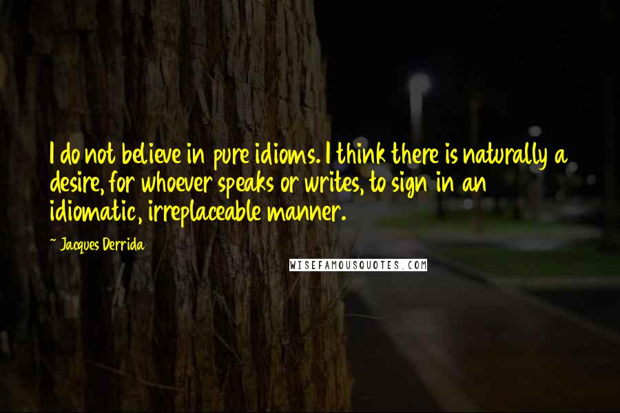 Jacques Derrida quotes: I do not believe in pure idioms. I think there is naturally a desire, for whoever speaks or writes, to sign in an idiomatic, irreplaceable manner.