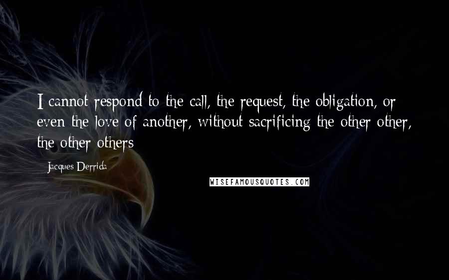 Jacques Derrida quotes: I cannot respond to the call, the request, the obligation, or even the love of another, without sacrificing the other other, the other others