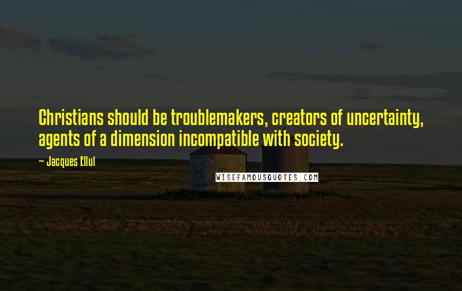 Jacques Ellul quotes: Christians should be troublemakers, creators of uncertainty, agents of a dimension incompatible with society. Jacques Ellul quotes: Christians should be troublemakers, creators of uncertainty, agents of a dimension incompatible with society.