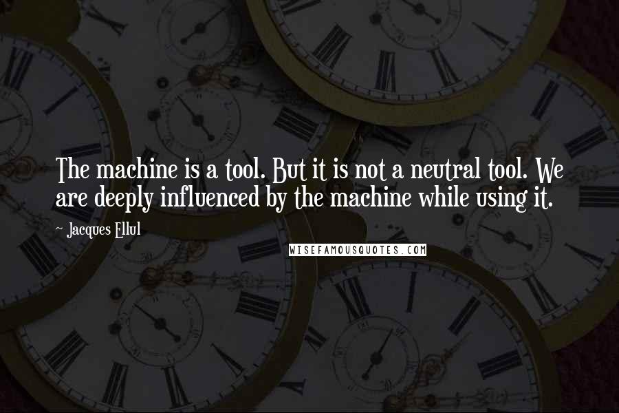 Jacques Ellul quotes: The machine is a tool. But it is not a neutral tool. We are deeply influenced by the machine while using it. Jacques Ellul quotes: The machine is a tool. But it is not a neutral tool. We are deeply influenced by the machine while using it.