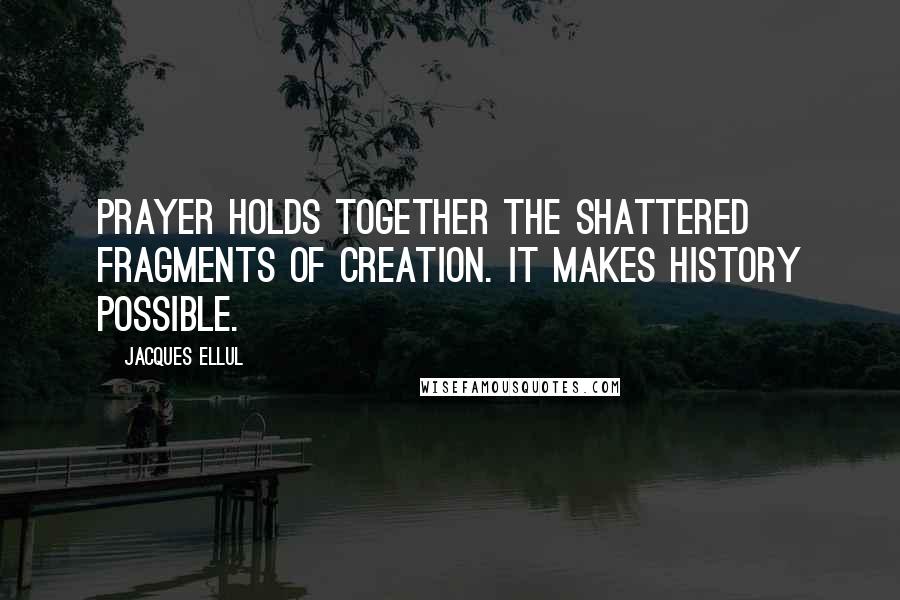 Jacques Ellul quotes: Prayer holds together the shattered fragments of creation. It makes history possible.
