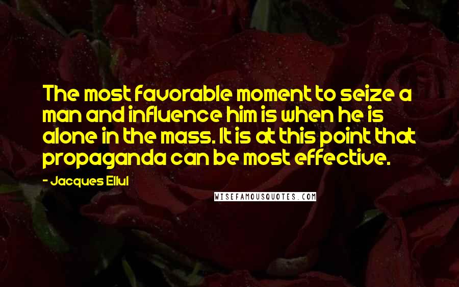 Jacques Ellul quotes: The most favorable moment to seize a man and influence him is when he is alone in the mass. It is at this point that propaganda can be most effective. Jacques Ellul quotes: The most favorable moment to seize a man and influence him is when he is alone in the mass. It is at this point that propaganda can be most effective.