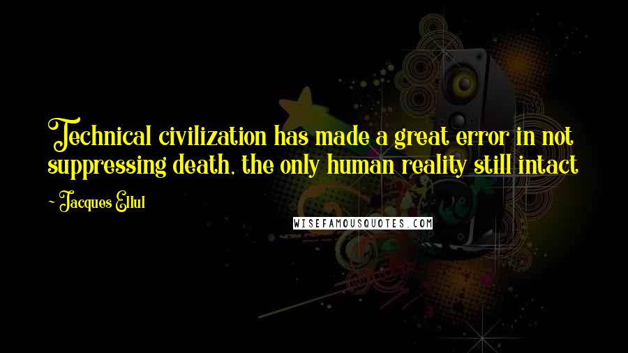 Jacques Ellul quotes: Technical civilization has made a great error in not suppressing death, the only human reality still intact