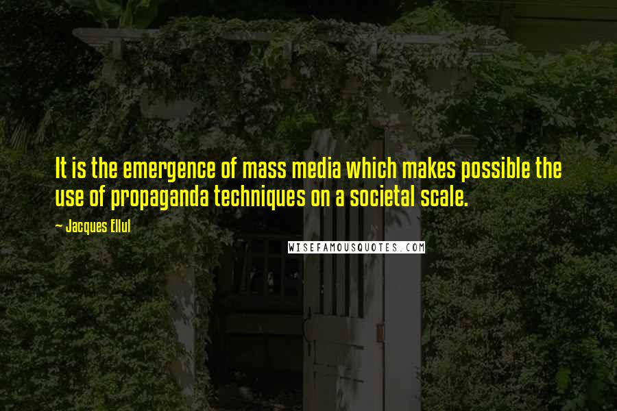 Jacques Ellul quotes: It is the emergence of mass media which makes possible the use of propaganda techniques on a societal scale. Jacques Ellul quotes: It is the emergence of mass media which makes possible the use of propaganda techniques on a societal scale.