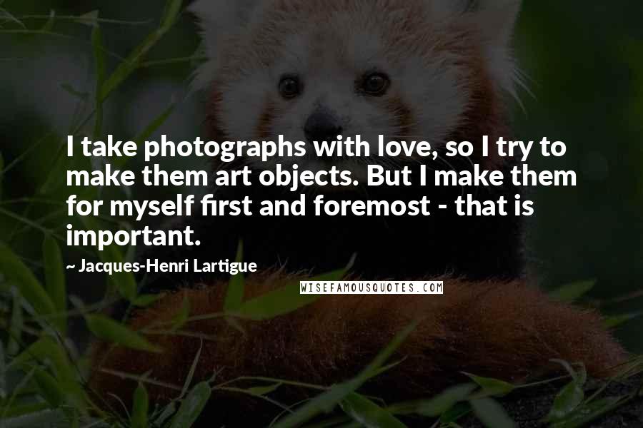 Jacques-Henri Lartigue quotes: I take photographs with love, so I try to make them art objects. But I make them for myself first and foremost - that is important.