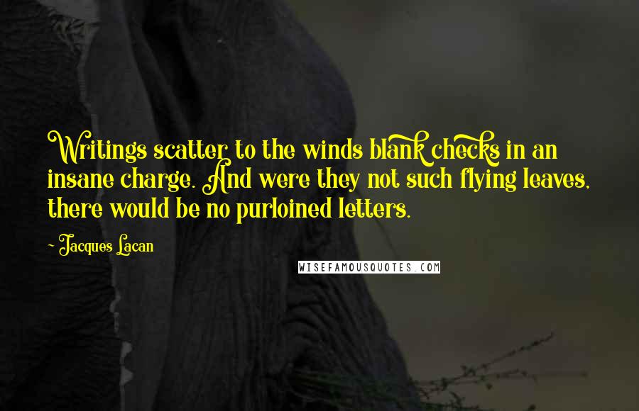 Jacques Lacan quotes: Writings scatter to the winds blank checks in an insane charge. And were they not such flying leaves, there would be no purloined letters. Jacques Lacan quotes: Writings scatter to the winds blank checks in an insane charge. And were they not such flying leaves, there would be no purloined letters.