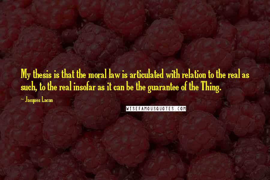 Jacques Lacan quotes: My thesis is that the moral law is articulated with relation to the real as such, to the real insofar as it can be the guarantee of the Thing. Jacques Lacan quotes: My thesis is that the moral law is articulated with relation to the real as such, to the real insofar as it can be the guarantee of the Thing.