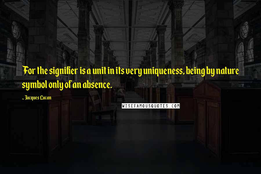 Jacques Lacan quotes: For the signifier is a unit in its very uniqueness, being by nature symbol only of an absence. Jacques Lacan quotes: For the signifier is a unit in its very uniqueness, being by nature symbol only of an absence.