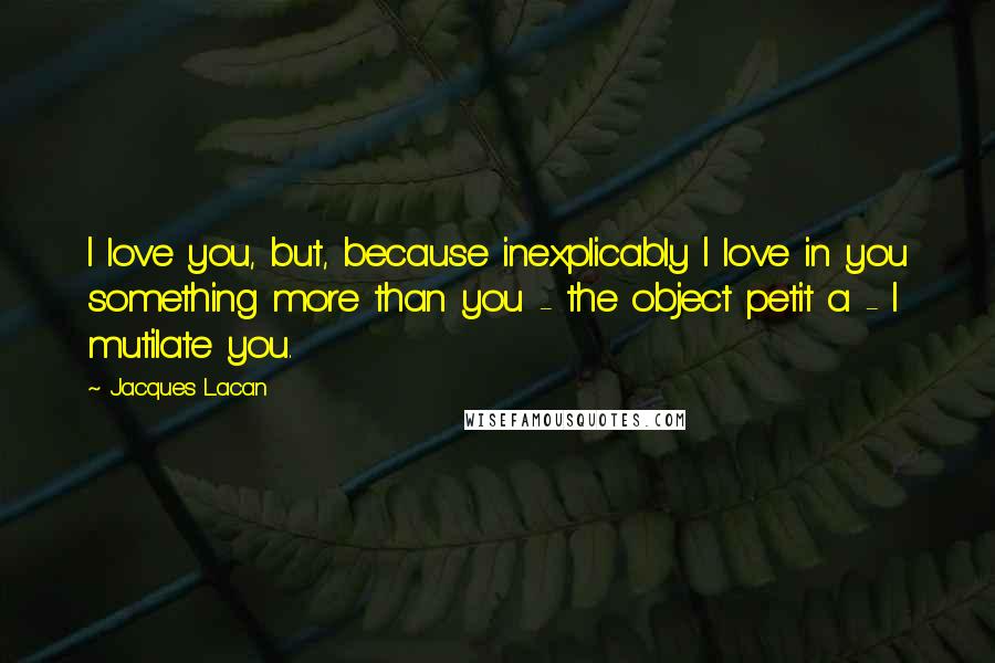 Jacques Lacan quotes: I love you, but, because inexplicably I love in you something more than you - the object petit a - I mutilate you.
