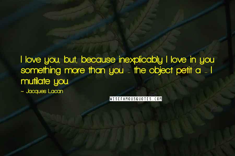 Jacques Lacan quotes: I love you, but, because inexplicably I love in you something more than you - the object petit a - I mutilate you. Jacques Lacan quotes: I love you, but, because inexplicably I love in you something more than you - the object petit a - I mutilate you.