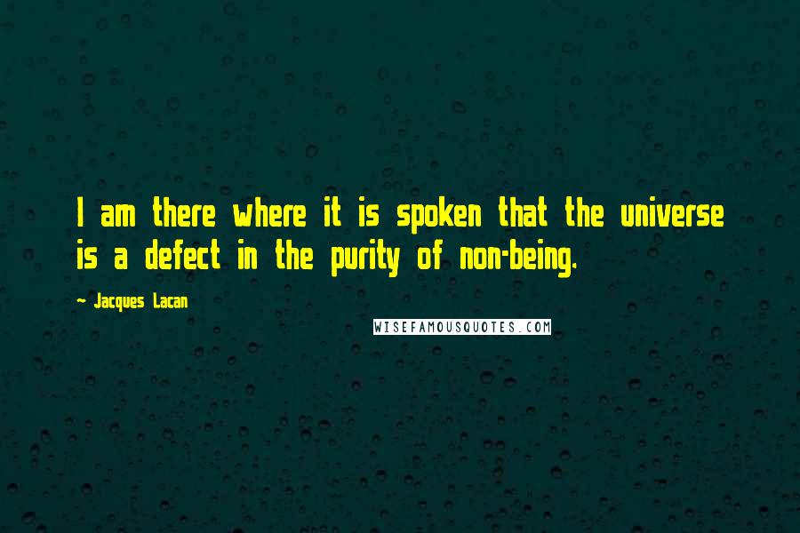 Jacques Lacan quotes: I am there where it is spoken that the universe is a defect in the purity of non-being. Jacques Lacan quotes: I am there where it is spoken that the universe is a defect in the purity of non-being.
