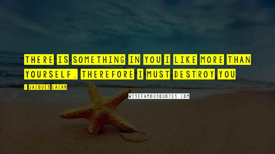 Jacques Lacan quotes: There is something in you I like more than yourself. Therefore I must destroy you Jacques Lacan quotes: There is something in you I like more than yourself. Therefore I must destroy you