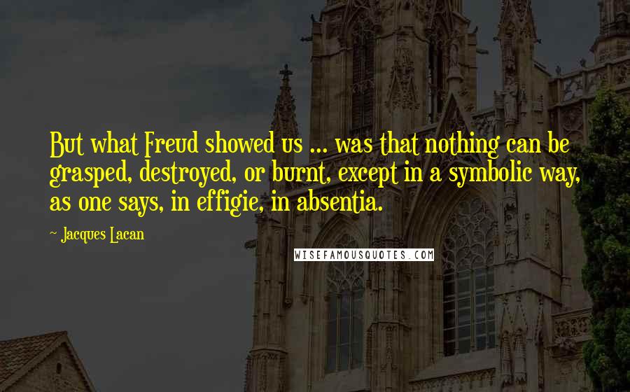 Jacques Lacan quotes: But what Freud showed us ... was that nothing can be grasped, destroyed, or burnt, except in a symbolic way, as one says, in effigie, in absentia.