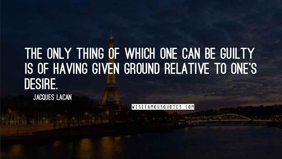 Jacques Lacan quotes: The only thing of which one can be guilty is of having given ground relative to one's desire. Jacques Lacan quotes: The only thing of which one can be guilty is of having given ground relative to one's desire.