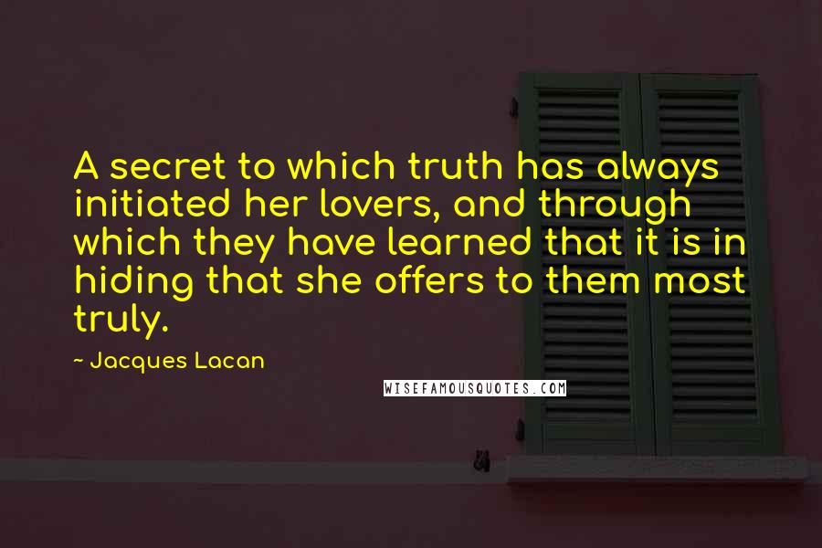 Jacques Lacan quotes: A secret to which truth has always initiated her lovers, and through which they have learned that it is in hiding that she offers to them most truly. Jacques Lacan quotes: A secret to which truth has always initiated her lovers, and through which they have learned that it is in hiding that she offers to them most truly.