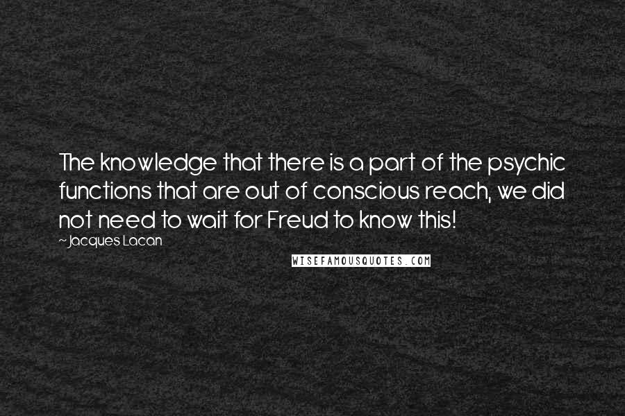Jacques Lacan quotes: The knowledge that there is a part of the psychic functions that are out of conscious reach, we did not need to wait for Freud to know this! Jacques Lacan quotes: The knowledge that there is a part of the psychic functions that are out of conscious reach, we did not need to wait for Freud to know this!