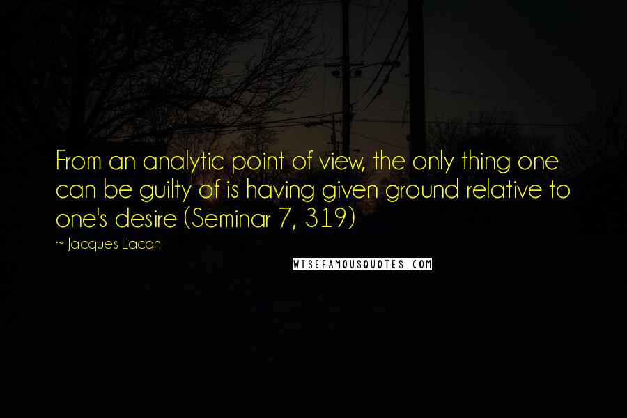 Jacques Lacan quotes: From an analytic point of view, the only thing one can be guilty of is having given ground relative to one's desire (Seminar 7, 319) Jacques Lacan quotes: From an analytic point of view, the only thing one can be guilty of is having given ground relative to one's desire (Seminar 7, 319)