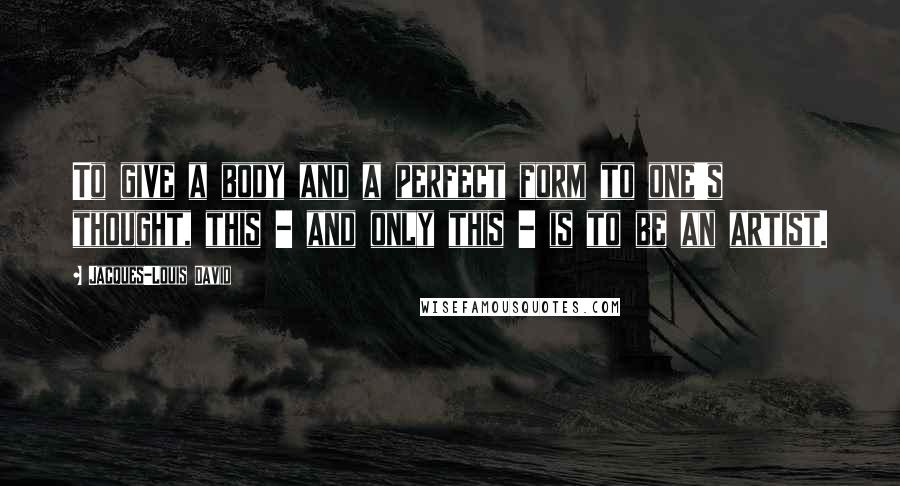 Jacques-Louis David quotes: To give a body and a perfect form to one's thought, this - and only this - is to be an artist.