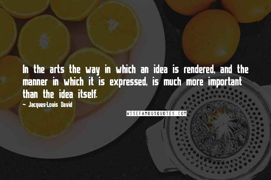 Jacques-Louis David quotes: In the arts the way in which an idea is rendered, and the manner in which it is expressed, is much more important than the idea itself.