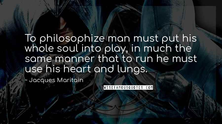 Jacques Maritain quotes: To philosophize man must put his whole soul into play, in much the same manner that to run he must use his heart and lungs.