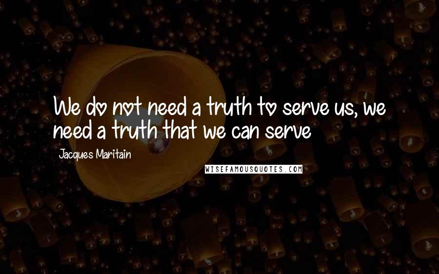 Jacques Maritain quotes: We do not need a truth to serve us, we need a truth that we can serve