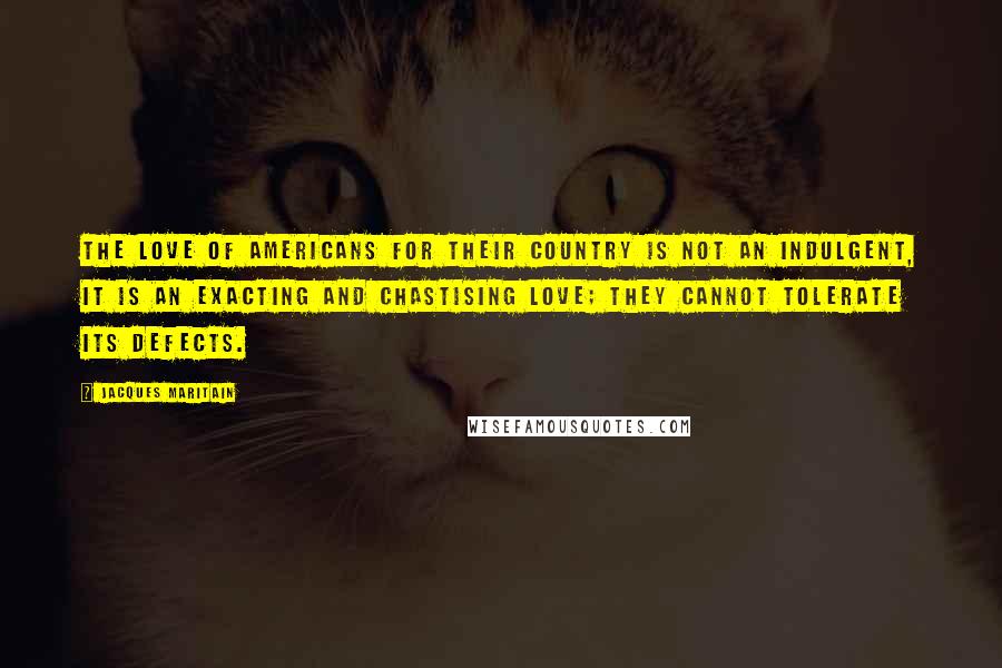 Jacques Maritain quotes: The love of Americans for their country is not an indulgent, it is an exacting and chastising love; they cannot tolerate its defects. Jacques Maritain quotes: The love of Americans for their country is not an indulgent, it is an exacting and chastising love; they cannot tolerate its defects.