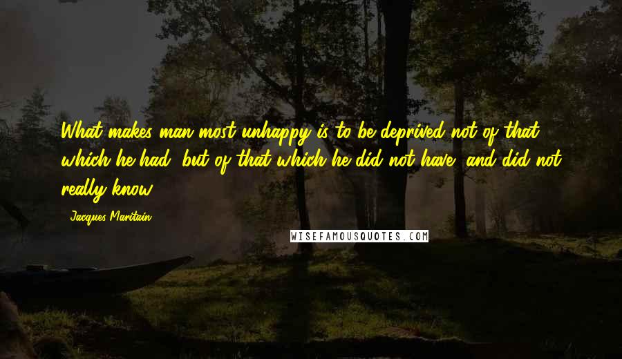 Jacques Maritain quotes: What makes man most unhappy is to be deprived not of that which he had, but of that which he did not have, and did not really know. Jacques Maritain quotes: What makes man most unhappy is to be deprived not of that which he had, but of that which he did not have, and did not really know.
