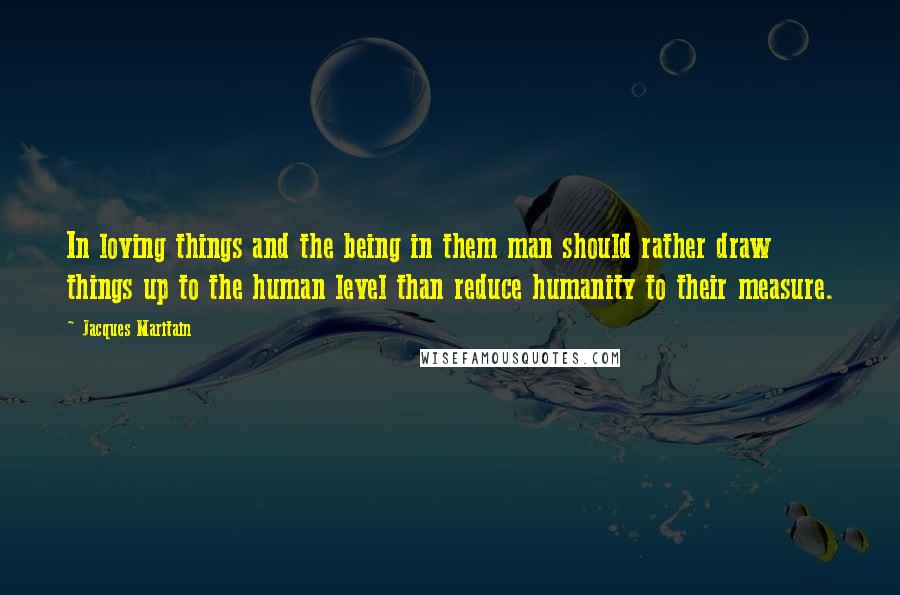 Jacques Maritain quotes: In loving things and the being in them man should rather draw things up to the human level than reduce humanity to their measure.