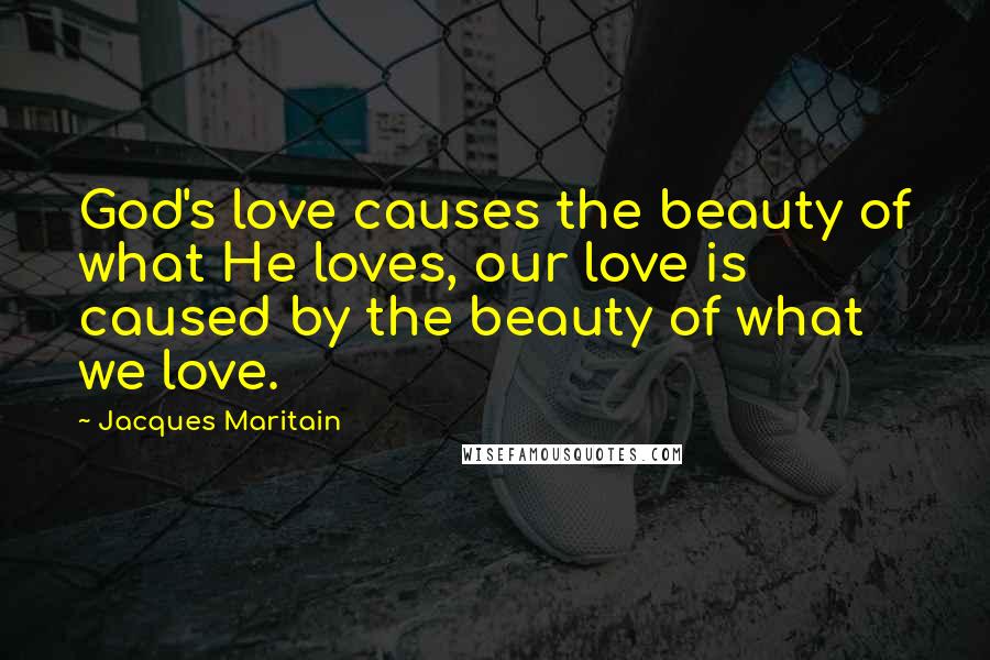 Jacques Maritain quotes: God's love causes the beauty of what He loves, our love is caused by the beauty of what we love.