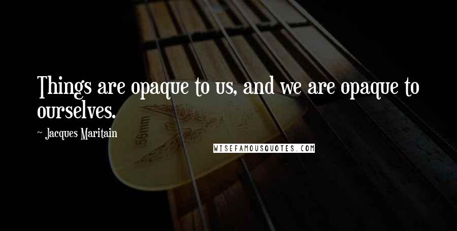 Jacques Maritain quotes: Things are opaque to us, and we are opaque to ourselves.