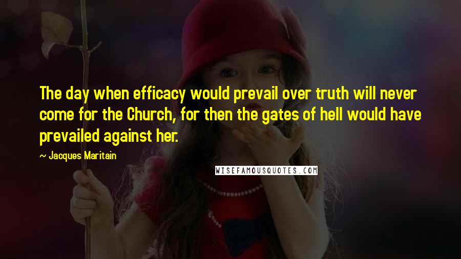 Jacques Maritain quotes: The day when efficacy would prevail over truth will never come for the Church, for then the gates of hell would have prevailed against her.