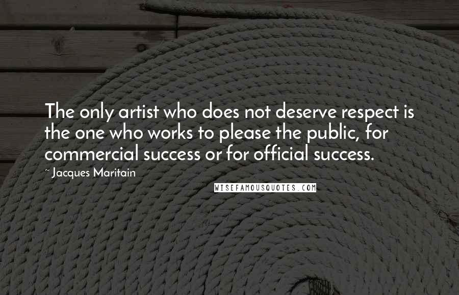 Jacques Maritain quotes: The only artist who does not deserve respect is the one who works to please the public, for commercial success or for official success.