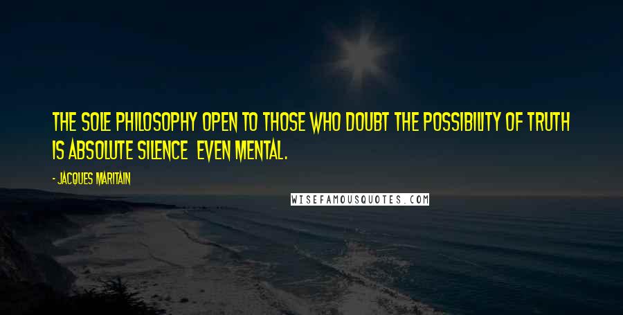 Jacques Maritain quotes: The sole philosophy open to those who doubt the possibility of truth is absolute silence even mental.