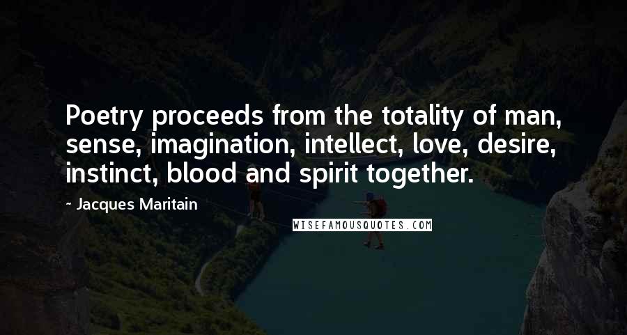 Jacques Maritain quotes: Poetry proceeds from the totality of man, sense, imagination, intellect, love, desire, instinct, blood and spirit together.