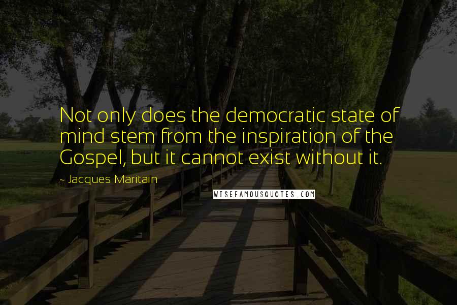 Jacques Maritain quotes: Not only does the democratic state of mind stem from the inspiration of the Gospel, but it cannot exist without it.