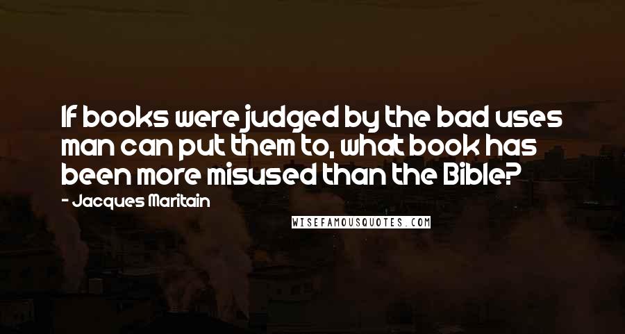 Jacques Maritain quotes: If books were judged by the bad uses man can put them to, what book has been more misused than the Bible?