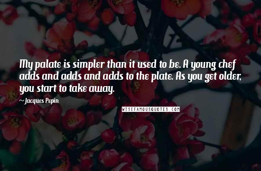 Jacques Pepin quotes: My palate is simpler than it used to be. A young chef adds and adds and adds to the plate. As you get older, you start to take away.