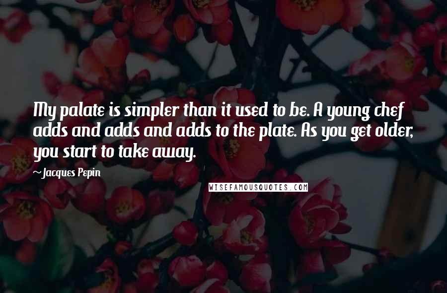 Jacques Pepin quotes: My palate is simpler than it used to be. A young chef adds and adds and adds to the plate. As you get older, you start to take away. Jacques Pepin quotes: My palate is simpler than it used to be. A young chef adds and adds and adds to the plate. As you get older, you start to take away.
