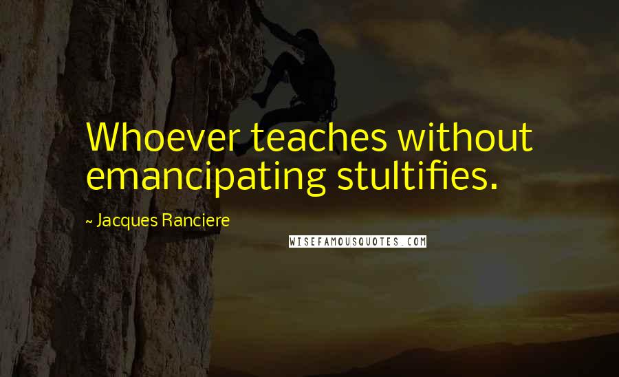 Jacques Ranciere quotes: Whoever teaches without emancipating stultifies.