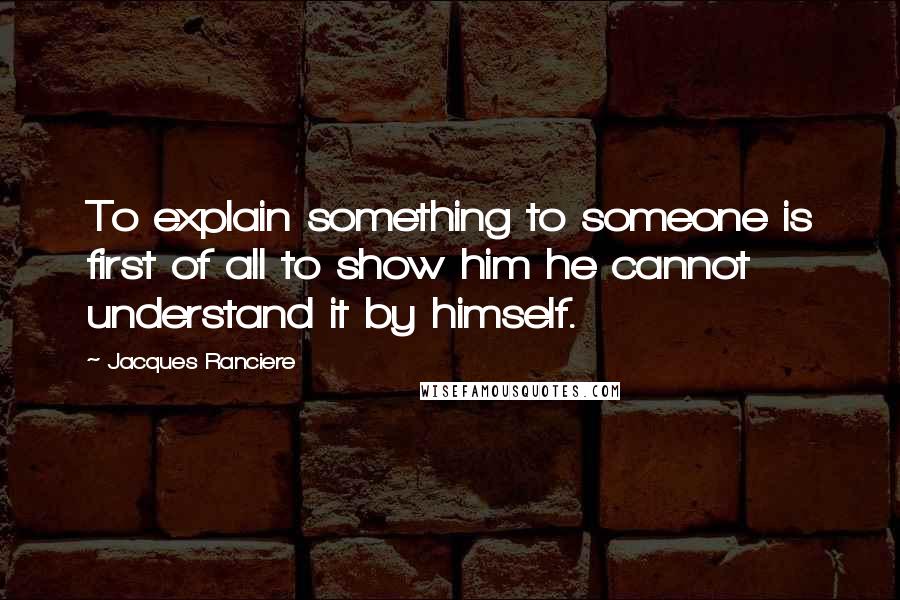 Jacques Ranciere quotes: To explain something to someone is first of all to show him he cannot understand it by himself.