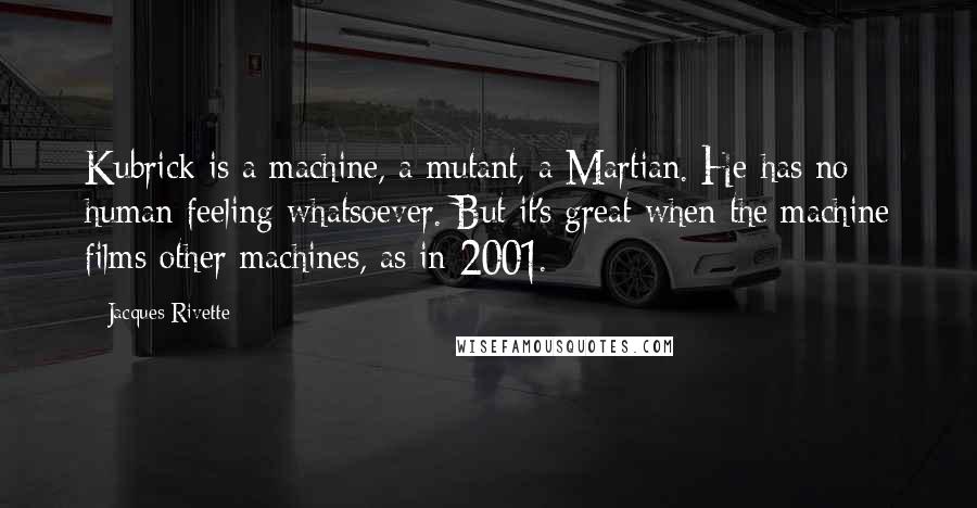 Jacques Rivette quotes: Kubrick is a machine, a mutant, a Martian. He has no human feeling whatsoever. But it's great when the machine films other machines, as in 2001.