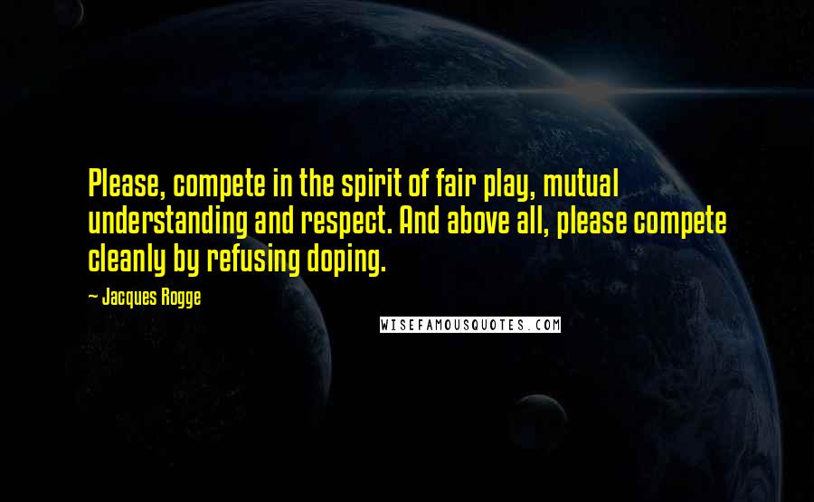Jacques Rogge quotes: Please, compete in the spirit of fair play, mutual understanding and respect. And above all, please compete cleanly by refusing doping.