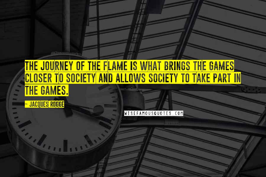 Jacques Rogge quotes: The journey of the flame is what brings the Games closer to society and allows society to take part in the Games.