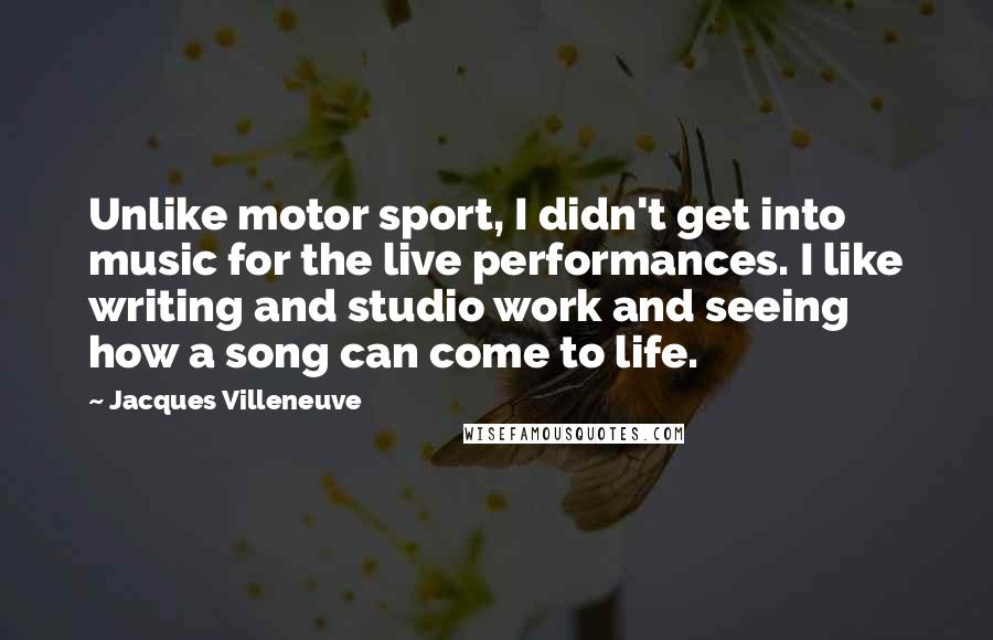 Jacques Villeneuve quotes: Unlike motor sport, I didn't get into music for the live performances. I like writing and studio work and seeing how a song can come to life.