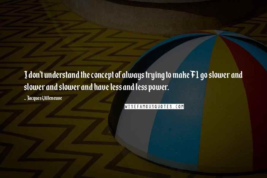Jacques Villeneuve quotes: I don't understand the concept of always trying to make F1 go slower and slower and slower and have less and less power.