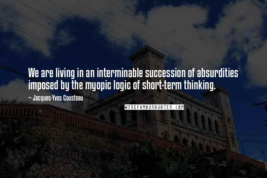 Jacques-Yves Cousteau quotes: We are living in an interminable succession of absurdities imposed by the myopic logic of short-term thinking.