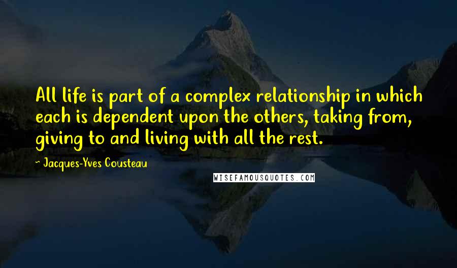 Jacques-Yves Cousteau quotes: All life is part of a complex relationship in which each is dependent upon the others, taking from, giving to and living with all the rest. Jacques-Yves Cousteau quotes: All life is part of a complex relationship in which each is dependent upon the others, taking from, giving to and living with all the rest.