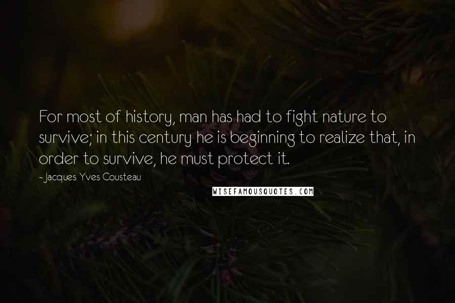 Jacques-Yves Cousteau quotes: For most of history, man has had to fight nature to survive; in this century he is beginning to realize that, in order to survive, he must protect it. Jacques-Yves Cousteau quotes: For most of history, man has had to fight nature to survive; in this century he is beginning to realize that, in order to survive, he must protect it.