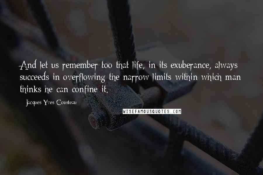 Jacques-Yves Cousteau quotes: And let us remember too that life, in its exuberance, always succeeds in overflowing the narrow limits within which man thinks he can confine it. Jacques-Yves Cousteau quotes: And let us remember too that life, in its exuberance, always succeeds in overflowing the narrow limits within which man thinks he can confine it.